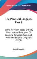 The Practical Linguist, Part 1: Being A System Based Entirely Upon Natural Principles Of Learning To Speak, Read, And Write The English Language 1165087111 Book Cover