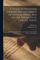 A Letter to Professor Stewart, on the Objects of General Terms, and on the Axiomatical Laws of Vision; to Which Are Here Added, Some Remarks on the Monthly Review on This Subject 1014556740 Book Cover