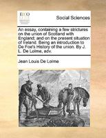 An essay, containing a few strictures on the union of Scotland with England; and on the present situation of Ireland. Being an introduction to De Foe's History of the union. By J. L. De Lolme, adv. 1170746594 Book Cover