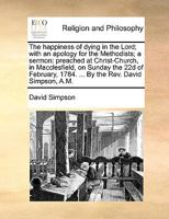 The happiness of dying in the Lord; with an apology for the Methodists; a sermon: preached ... on Sunday the 22d of February, 1784. ... By the Rev. David Simpson, A.M. 1170614035 Book Cover