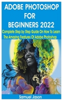 ADOBE PHOTOSHOP FOR BEGINNERS 2022: Complete Step by Step Guide On How To Learn The Amazing Features Of Adobe Photoshop B09T69PZQM Book Cover