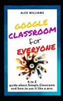 Google Classroom for Everyone: A to Z guide to learning everything about Google Classroom, and how to use it like a pro B088VX7P4K Book Cover