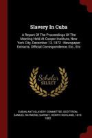 Slavery In Cuba: A Report Of The Proceedings Of The Meeting Held At Cooper Institute, New York City, December 13, 1872: Newspaper Extracts, Official Correspondence, Etc., Etc 1376335514 Book Cover