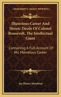 Illustrious Career and Heroic Deeds of Colonel Roosevelt - The Intellectual Giant - Containing a Full Account of His Marvelous Career 0548457115 Book Cover