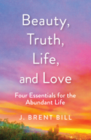 Beauty, Truth, Life, and Love: Four Essentials for the Abundant Life 164060202X Book Cover