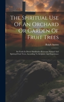 The Spiritual Use Of An Orchard Or Garden Of Fruit Trees: Set Forth In Divers Similitudes Betweene Natural And Spiritual Fruit Trees, According To Scripture And Experience 1019391340 Book Cover