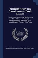 The American Notary And Commissioner Of Deeds Manual: The General And Statutory Requirements Of These Officers, Pertaining To Acknowledgments, Affidavits, Oaths, Depositions And Protests, With Forms 1240148399 Book Cover