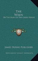 The Wren: Or The Fairy Of The Green House: Consisting Of Song, Story, And Dialogue 1167166035 Book Cover