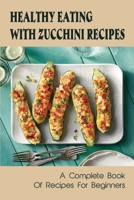 Healthy Eating With Zucchini Recipes: A Complete Book Of Recipes For Beginners: Easy Zucchini Recipes B09BYDNTDW Book Cover