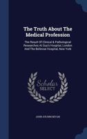 The Truth About The Medical Profession: The Result Of Clinical & Pathological Researches At Guy's Hospital, London And The Bellevue Hospital, New York... 1340144921 Book Cover