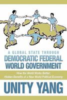 A Global State Through Democratic Federal World Government: How the World Works Better Hidden Benefits of a New World Political Economy 1456776045 Book Cover