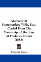 Abstracts Of Somersetshire Wills, Etc.: Copied From The Manuscript Collections Of Frederick Brown 1165263335 Book Cover