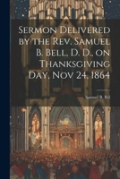 Sermon Delivered by the Rev. Samuel B. Bell, D. D., on Thanksgiving day, Nov 24, 1864 1022135686 Book Cover