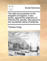 The right of succession to the kingdom of England, in two books; against the sophisms of Parsons the Jesuite, who assum'd the counterfeit name of Doleman 1170788726 Book Cover