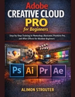 Adobe Creative Cloud Pro for Beginners: Step-by-Step Training in Photoshop, Illustrator, Premiere Pro, and After Effects for Absolute Beginners B0GH6BJJVZ Book Cover