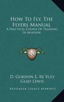 How To Fly, The Flyers Manual: A Practical Course Of Training In Aviation 1163079677 Book Cover