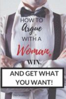 How To Argue With A Woman, Win And Get What You Want 1545044244 Book Cover