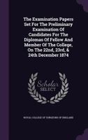 The Examination Papers Set For The Preliminary Examination Of Candidates For The Diplomas Of Fellow And Member Of The College, On The 22nd, 23rd, & 24th December 1874... 1277583048 Book Cover