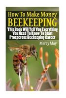How To Make Money Beekeeping: This Book Will Tell You Everything You Need To Know To Start Prosperous Beekeeping Career 154655632X Book Cover