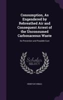 Consumption, As Engendered by Rebreathed Air and Consequent Arrest of the Unconsumed Carbonaceous Waste: Its Prevention and Possible Cure 1357940130 Book Cover