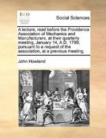 A lecture, read before the Providence Association of Mechanics and Manufacturers, at their quarterly meeting, January 14, A.D. 1799; pursuant to a request of the association, at a previous meeting. 1171425309 Book Cover