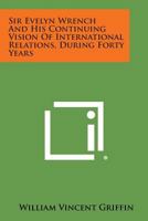 Sir Evelyn Wrench and His Continuing Vision of International Relations, During Forty Years 1258633353 Book Cover