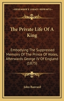 The Private Life of a King: Embodying the Suppressed Memoirs of the Prince of Wales, Afterwards George IV, of England. Now First Published 1279481765 Book Cover