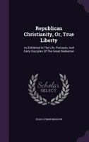 Republican Christianity, Or, True Liberty: As Exhibited in the Life, Precepts, and Early Disciples of the Great Redeemer 1354063112 Book Cover