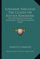 Sunshine Through The Clouds Or Justina Rewarded: For The Instruction And Amusement Of Young Readers 1279332158 Book Cover