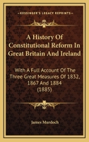 A History of Constitutional Reform in Great Britain and Ireland. With a Full Account of the Three Great Measures of 1832, 1867, and 1884 1104593890 Book Cover