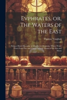 Evphrates, or, The Waters of the East: Being a Short Discourse of That Secret Fountain, Whose Water Flows From Fire, and Carries in it the Beams of th 1021486809 Book Cover