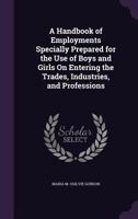 A Handbook of Employments Specially Prepared for the Use of Boys and Girls on Entering the Trades, Industries, and Professions 1347293361 Book Cover