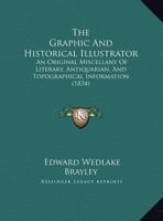 The Graphic and Historical Illustrator; An Original Miscellany of Literary, Antiquarian, and Topographical Information, Embellished with One Hundred and Fifty Woodcuts 1165126168 Book Cover