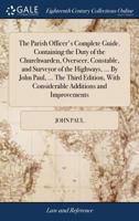 The Parish Officer's Complete Guide. Containing the Duty of the Churchwarden, Overseer, Constable, and Surveyor of the Highways, ... By John Paul, ... ... With Considerable Additions and Improvements 1170609732 Book Cover