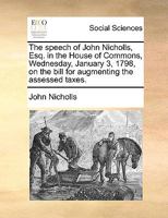 The speech of John Nicholls, Esq. in the House of Commons, Wednesday, January 3, 1798, on the bill for augmenting the assessed taxes. 1170418430 Book Cover