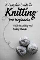 A Complete Guide To Knitting For Beginners: Guide To Knitting And Knitting Projects: Tips For Casting On Knitting B09DFQ2GJJ Book Cover