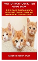 HOW TO TRAIN YOUR KITTEN GUIDE BOOK: HOW TO TRAIN YOUR KITTEN GUIDE BOOK: THE ULTIMATE GUIDE ON HOW TO FEED, CARE, FUN FACT, RAISE AND TRAIN YOUR KITTEN SUCCESSFULLY B099YKJTNP Book Cover