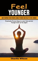 Feel Younger: How to Improve Your Strength, Mobility Energy and Vitality to Feel Younger (Practically Proven Steps to Look, Feel and 1998901335 Book Cover