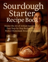 SOURDOUGH STARTER RECIPE BOOK: "Master the Art of Artisan Sourdough, Easy Step-by-Step Recipes for Perfect Homemade Bread Every Time" B0FDKFWYJ6 Book Cover