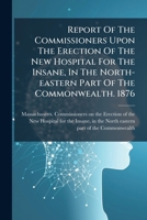 Report Of The Commissioners Upon The Erection Of The New Hospital For The Insane, In The North-eastern Part Of The Commonwealth. 1876... 1275416225 Book Cover