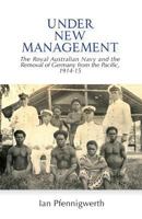 Under New Management: The Royal Australian Navy and the Removal of Germany from the Pacific, 1914-15 0992530148 Book Cover