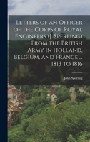 Letters of an Officer of the Corps of Royal Engineers (J. Sperling) From the British Army in Holland, Belgium, and France ... 1813 to 1816 101908085X Book Cover