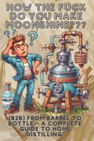 How the fuck do you make moonshine?: B2B From barrel to bottle – a complete guide to home distilling. B0F38J1ZPL Book Cover