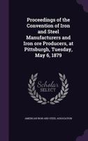 Proceedings of the Convention of Iron and Steel Manufacturers and Iron Ore Producers, at Pittsburgh, Tuesday, May 6, 1879 1359550836 Book Cover