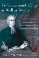 To Understand Things as Well as Words: An Examination of Jonathan Edwards as an Educator and His Pedagogical Methodology B0FDMHPYWR Book Cover
