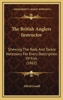 The British Anglers Instructor: Shewing The Rods And Tackle Necessary For Every Description Of Fish 1166154386 Book Cover