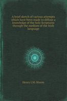 A Brief Sketch of Various Attempts Which Have Been Made to Diffuse a Knowledge of the Holy Scriptures Through the Medium of the Irish Language [By] H.J.M. Mason 1019117834 Book Cover