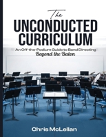 The Unconducted Curriculum: An Off-the-Podium Guide to Band Directing Beyond the Baton 9699293845 Book Cover
