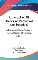 Little Jack Of All Trades, Or Mechanical Arts Described: In Prose And Verse, Suited To The Capacities Of Children 116541161X Book Cover