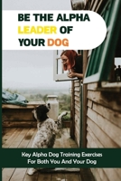 Be The Alpha Leader Of Your Dog: Key Alpha Dog Training Exercises For Both You And Your Dog: How Do I Become The Alpha Dog B09BZ9Z1FD Book Cover